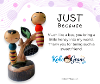 Just Because Much like a bee, you bring a little honey into my world. Thank you for being such a sweet friend.